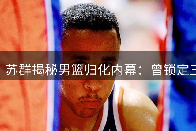 苏群揭秘男篮归化内幕：曾锁定三位后卫 足球失败拖累篮球进程